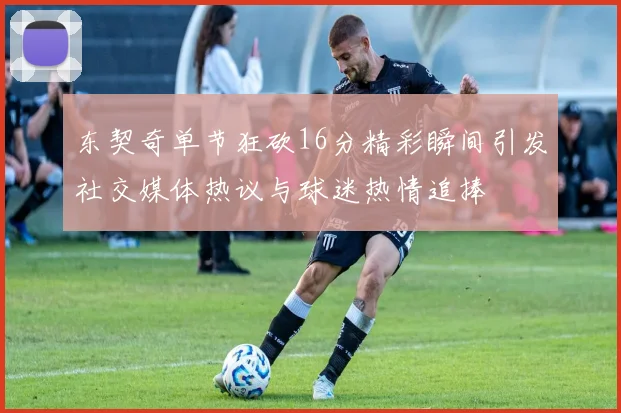 东契奇单节狂砍16分精彩瞬间引发社交媒体热议与球迷热情追捧