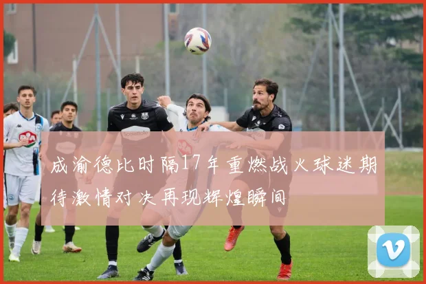 成渝德比时隔17年重燃战火球迷期待激情对决再现辉煌瞬间