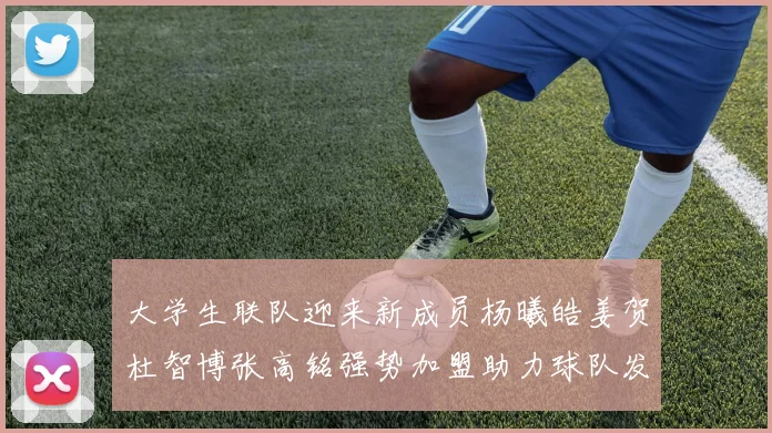 大学生联队迎来新成员杨曦皓姜贺杜智博张高铭强势加盟助力球队发展