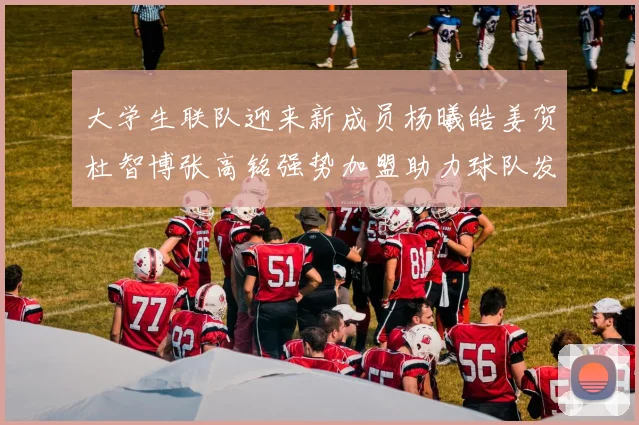 大学生联队迎来新成员杨曦皓姜贺杜智博张高铭强势加盟助力球队发展